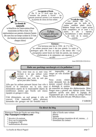 Les parents à l'école
                                      Du 21 au 27 Avril aura lieu la
                                   "semaine des parents à l'école" : les
                                   parents pourront assister à un moment de
                                      la journée de classe de leur enfant.               Le coût des repas :
                                                                                      Les parents ont fait
                  La chorale de                                                   remarquer que les tarifs de
                   maternelle                                                   cantine semblent plutôt élevés.
      va bénéficier de l'intervention d'une                                   Madame Pauget nous a appris qu'une
                                                                              étude comparative est en cours à la
        musicienne en Mai et Juin. Une                 Echos                    mairie, et elle a répondu
représentation aux parents cloturera l'année :     Conseil d'Ecole                favorablement à notre demande
  elle aura lieu sur temps scolaire le 25 Juin
       (les horaires seront précisés dans
                                                     Maternelle                      de visite de la cuisine
                                                                                           centrale.
                 chaque classe)
                                                                 Kermesse :
                                               Une kermesse aura lieu le 19/06 : de 17 à 19h,
                                        les enfants pourront jouer à des jeux gratuits. La soirée se
                                     prolongera après 19h avec un repas et des danses folk ! Les
                                       enseignantes auront besoin de l'aide des parents, une réunion
                                              d'information et de préparation sera organisée à
                                                              cet effet
                                                                                         Anne DEFOUR-COLLELA

                                Halte aux parkings surchargés et à la pollution !
                 Vous avez tous eu ce mot vous              est impossible de
                 invitant à ne pas utiliser votre           ranger un vélo d'enfant
                 voiture le 27 mars. Nous                   dessus !
                 souhaitons que cela ne soit pas
                 qu'un jour dans l'année.                   Nous avons réitéré
                                                            notre demande lors du
    Afin que les enfants puissent laisser leur vélo à       dernier conseil d'école
    l'école et le retrouver sec le soir, nous               et demandé le soutien
    demandons auprès de la municipalité depuis de           du conseiller en charge des déplacements. Mme
    nombreuses années que l'école soit mieux                Pauget nous a promis une réponse écrite. Nous
    équipée en garages à vélos.                             espérons qu'elle sera dans la logique de
                                                            l'équipement qui a été réalisé au collège Olivier
    Côté élémentaire, un seul garage à vélo est             de Serre, bon peut être pas 300 places mais...
    couvert. Côté maternelle, après plusieurs
    demandes des garages ont été installés mais il                                                  F GIROD

                                                 En direct du blog

   Retrouver l'actu de l'école sur notre blog :                * aller à l'école sans voiture
   http: //fcpepagnol. wordpress. com/                         * photos
                                                               * agenda
      * devoirs à la maison                                    * école pratique (numéros de tel, menus, ...)
      * livre sur la maternelle                                * formulaire de contact
      * évaluation CM2
      * mobilisations diverses
     La feuille de Marcel Pagnol                                                                       page 3
 