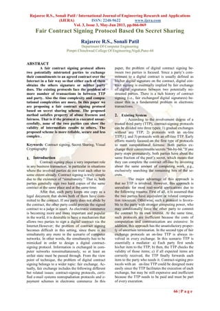 Rajasree R.S., Sonali Patil / International Journal of Engineering Research and Applications
(IJERA) ISSN: 2248-9622 www.ijera.com
Vol. 3, Issue 3, May-Jun 2013, pp.066-069
66 | P a g e
Fair Contract Signing Protocol Based On Secret Sharing
Rajasree R.S., Sonali Patil
Department Of Computer Engineering
Pimpri Chinchwad College Of Engineering,Nigdi,Pune-44
ABSTRACT
A fair contract signing protocol allows
two potentially mistrusted parties to exchange
their commitments to an agreed contract over the
Internet in a fair way so that either each of them
obtains the others signature or neither party
does. The existing protocols face the problem of
more number of transactions in between TTP
and party. Also the time complexity and compu-
tational complexities are more. In this paper we
are proposing a fair contract signing protocol
based on secret sharing scheme. The proposed
method satisfies property of abuse freeness and
fairness. That is if the protocol is executed unsuc-
cessfully, none of the two parties can show the
validity of intermediate results to others. The
proposed scheme is more reliable, secure and less
complex .
Keywords: Contract signing, Secret Sharing, Visual
Cryptography
1. Introduction
Contract signing plays a very important role
in any business transaction, in particular in situations
where the involved parties do not trust each other to
some extent already. Contract signing is truly simple
due to the existence of “simultaneity.” That is, both
parties generally sign two hard copies of the same
contract at the same place and at the same time.
After that, each party keeps one copy as a
legal document that shows both of them have com-
mitted to the contract. If one party does not abide by
the contract, the other party could provide the signed
contract to a judge in court. As electronic commerce
is becoming more and more important and popular
in the world, it is desirable to have a mechanism that
allows two parties to sign a digital contract via the
Internet.However; the problem of contract signing
becomes difficult in this setting, since there is no
simultaneity any more in the scenario of computer
networks. In other words, the simultaneity has to be
mimicked in order to design a digital contract-
signing protocol. Information is exchanged in com-
puter networks nonsimultaneously, so at least an
unfair state must be passed through. From the view
point of technique, the problem of digital contract
signing belongs to a wider topic: fair exchange. Ac-
tually, fair exchange includes the following different
but related issues: contract-signing protocols, certi-
fied e-mail systems nonrepudiation protocols and e-
payment schemes in electronic commerce .In this
paper, the problem of digital contract signing be-
tween two parties is focused. Since a party‟s com-
mitment to a digital contract is usually defined as
his/her digital signature on the contract, digital con-
tract signing is essentially implied by fair exchange
of digital signatures between two potentially mi-
strusted parties. There is a rich history of contract
signing (i.e., fair exchangeof digital signatures) be-
cause this is a fundamental problem in electronic
transactions.
2. Existing System
According to the involvement degree of a
trusted third party (TTP), contract-signing protocols
can be divided into three types: 1) gradual exchanges
without any TTP; 2) protocols with an on-line
TTP[1]; and 3) protocols with an off-line TTP. Early
efforts mainly focused on the first type of protocols
to meet computational fairness: Both parties ex-
change their commitments/secrets “bit-by-bit.”If one
party stops prematurely, both parties have about the
same fraction of the peer‟s secret, which means that
they can complete the contract off-line by investing
about the same amount of computing work, e.g.,
exclusively searching the remaining bits of the se-
crets.
The major advantage of this approach is
that no TTP is involved. However, this approach is
unrealistic for most real-world applications due to
the following reasons. First of all, it is assumed that
the two parties have equivalent or related computa-
tion resources. Otherwise, such a protocol is favora-
ble to the party with stronger computing power, who
may conditionally force the other party to commit
the contract by its own interest. At the same time,
such protocols are inefficient because the costs of
computation and communication are extensive. In
addition, this approach has the unsatisfactory proper-
ty of uncertain termination. In the second type of fair
exchange protocols an on-line TTP is always in-
volved in every exchange. In this scenario TTP is
essentially a mediator: a) Each party first sends
his/her item to the TTP; b) then, the TTP checks the
validity of those items; c) if all expected items are
correctly received, the TTP finally forwards each
item to the party who needs it. Contract-signing pro-
tocols with an on-line TTP could be designed more
easily since the TTP facilitates the execution of each
exchange, but may be still expensive and inefficient
because the TTP needs to be paid and must be part
of every execution.
 