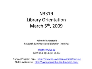 N3319
            Library Orientation
              March 5th, 2009

                     Robin Featherstone
          Research & Instructional Librarian (Nursing)

                       rfeathe@uwo.ca
                  (519) 661-2111 ext: 86383

Nursing Program Page: http://www.lib.uwo.ca/programs/nursing
 Slides available at: http://uwonursinglibrarian.blogspot.com/
 