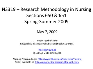 N3319 – Research Methodology in Nursing
          Sections 650 & 651
         Spring-Summer 2009
                         May 7, 2009

                          Robin Featherstone
          Research & Instructional Librarian (Health Sciences)

                           rfeathe@uwo.ca
                      (519) 661-2111 ext: 86383

    Nursing Program Page: http://www.lib.uwo.ca/programs/nursing
     Slides available at: http://uwonursinglibrarian.blogspot.com/
 