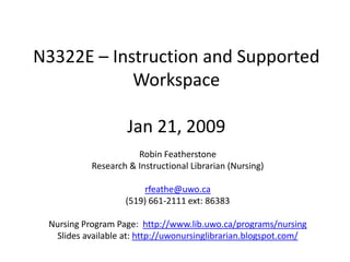 N3322E – Instruction and Supported
            Workspace

                    Jan 21, 2009
                      Robin Featherstone
           Research & Instructional Librarian (Nursing)

                        rfeathe@uwo.ca
                   (519) 661-2111 ext: 86383

 Nursing Program Page: http://www.lib.uwo.ca/programs/nursing
  Slides available at: http://uwonursinglibrarian.blogspot.com/
 