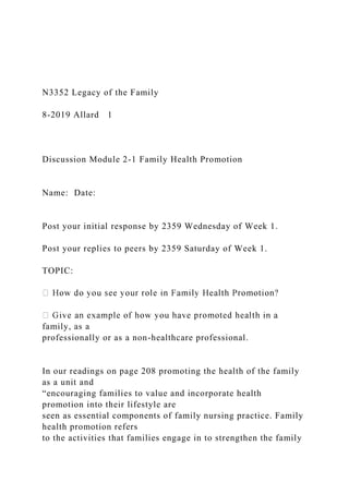 N3352 Legacy of the Family
8-2019 Allard 1
Discussion Module 2-1 Family Health Promotion
Name: Date:
Post your initial response by 2359 Wednesday of Week 1.
Post your replies to peers by 2359 Saturday of Week 1.
TOPIC:
family, as a
professionally or as a non-healthcare professional.
In our readings on page 208 promoting the health of the family
as a unit and
“encouraging families to value and incorporate health
promotion into their lifestyle are
seen as essential components of family nursing practice. Family
health promotion refers
to the activities that families engage in to strengthen the family
 