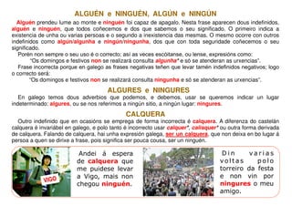ALGUÉN e NINGUÉN, ALGÚN e NINGÚN
  Alguén prendeu lume ao monte e ninguén foi capaz de apagalo. Nesta frase aparecen dous indefinidos,
alguén e ninguén, que todos coñecemos e dos que sabemos o seu significado. O primeiro indica a
existencia de unha ou varias persoas e o segundo a inexistencia das mesmas. O mesmo ocorre con outros
indefinidos como algún/algunha e ningún/ningunha, dos que con toda seguridade coñecemos o seu
significado.
   Porén non sempre o seu uso é o correcto; así as veces escóitanse, ou lense, expresións como:
        “Os domingos e festivos non se realizará consulta algunha* e só se atenderan as urxencias”.
   Frase incorrecta porque en galego as frases negativas teñen que levar tamén indefinidos negativos; logo
o correcto será:
        “Os domingos e festivos non se realizará consulta ningunha e só se atenderan as urxencias”.
                                      ALGURES e NINGURES
   En galego temos dous adverbios que podemos, e debemos, usar se queremos indicar un lugar
indeterminado: algures, ou se nos referimos a ningún sitio, a ningún lugar: ningures.
                                              CALQUERA
  Outro indefinido que en ocasións se emprega de forma incorrecta é calquera. A diferenza do castelán
calquera é invariábel en galego, e polo tanto é incorrecto usar calquer*, calisquer* ou outra forma derivada
de calquera. Falando de calquera, hai unha expresión galega, ser un calquera, que non deixa en bo lugar á
persoa a quen se dirixe a frase, pois significa ser pouca cousa, ser un ninguén.

                           Andei á espera                                            Din      varias
                          de calquera que                                           voltas      polo
                          me puidese levar                                          torreiro da festa
                          a Vigo, mais non                                          e non vin por
             VIGO
                          chegou ninguén.                                           ningures o meu
                                                                                    amigo.
 