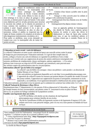 Aménagement des abords de l'école
                    Depuis de nombreuses années nous * Création d'une zone piétonne jusqu'aux portails
                    sollicitons la municipalité pour de l'école.
                    mieux aménager les différentes            *        Création d'une liaison cyclable entre la piste
                    entrées de l'école. L'année dernière, cyclable et l'école.
                    nous avons obtenu la mise en place        *        Garages à vélos couverts pour les enfants et
d'un éclairage et la mise en place de garages à vélos garage à vélo central pour les parents.
couverts, ce dernier point n'a pas été honoré. Cette année * Aménagement d'un lieu d'attente avec de l'ombre
nous déplorons qu'il n'y ait plus personne pour sécuriser pour l'été (arbres).
la traversée des enfants sur le chemin de pommiers et * Aménagement d'un dépose minute voitures.
nous sommes très nombreux à venir récupérer nos
enfants à pied. Jusqu'à présent il n'y a pas eu                      Avec un approche globale de l'aménagement
d'accident grave, Néanmoins de plus en plus de                       des abords de l'école, nous espérons qu'aux
personnes, enfants et adultes ne respectent pas les                  horaires de rentrée et sortie des élèves le
règles de bonne conduite et la situation est de plus en              déplacement se fasse de façon plus sereine
plus dangereuse (stationnement, circulation, etc.).                  pour tous, et que les nombreux piétons et
Pour palier ce problème, nous avons demandé un                       cyclistes n'aient pas à craindre l'heure de la
rendez-vous avec la municipalité afin de traiter les                 sortie.
points suivants :                                                                                       Frédéric GIROD

                                                       Brèves
L'éducation est notre avenir ­ carte de doléances
Le collectifl’Education est notre avenir a décidé de lancer une nouvelle action contre le projet
de budget du gouvernement pour l’Education nationale. Il s’agit de faire remplir dans les
écoles, collèges et lycées une carte de doléances en signalant les problèmes d’ores et déjà
constatés sur le terrain suite aux suppressions de postes des années antérieures (enseignants non
nommés, problèmes de remplacement, classes surchargées, options supprimées…). Ces cartes
pétitions sont à renvoyer au siège de la FCPE nationale, qui centralisera, mais peuvent aussi
être utilisées auprès des parlementaires dans les circonscriptions.
Information collectif "pas de bébés à la consigne"
                  Le collectif« pas de bébés à la consigne » lance une pétition « carte postale » en direction de
                  Nadine Morano et Luc Chatel.
                  Cette carte pétition est également disponible sur le site http://www.pasdebebesalaconsigne.com.
                  L’opposition du collectifà toutes les mesures qui portent atteinte à la qualité des modes d’accueil
                  des jeunes enfants, l’opposition aux suppressions de postes d’enseignants, notamment en école
                  maternelle y est réaffirmée. Il est également demandé le rétablissement des postes supprimés dans
l’éducation nationale, permettant à tous les parents qui le souhaitent de scolariser leur enfant entre 2 et 3 ans.
Collectif National de Résistance à Base Elèves
Simultanément dans 17 départements (1), des parents d’élèves déposeront le 9 décembre, au Tribunal
de Grande Instance de leur circonscription, une plainte contre X concernant la mise en place de Base
élèves (2), un système de fichage centralisé de la population scolaire.
Familles sans logements dans nos écoles.
                     La FCPE du Rhône a été alertée sur des situations de mal logement
                     préoccupantes pour certaines familles de nos écoles.
                     Du fait de l'insuffisance d'offres de logements sociaux et de logements d’urgence (115), des
                     enfants sont livrés à une précarité indigne, jetés à la rue avec leurs parents ou baladés de foyer
                     en foyer.
                         Etre informé sur la vie de l'école
Vous souhaitez avoir de l'information concernant l'école de manière plus
régulière ? 2 solutions en plus de ce journal s'offrent à vous :                                 mis en page par
   * visitez régulièrement notre blog : http://fcpepagnol.wordpress.com                          Frédéric GIROD
(il y a un flux rss pour s'y abonner)
   * abonnez-vous à notre lettre d'information mensuelle
(envoyez un mail à fcpe.pagnol@laposte.net)
    La feuille de Marcel Pagnol                                                                              page 4
 