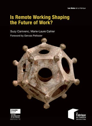Is Remote Working Shaping
the Future of Work?
ISBN:
978-2-35671-704-7
Is Remote Working Shaping
the Future of Work?
Suzy Canivenc, Marie-Laure Cahier
Foreword by Gervais Pellissier
35E
Is
Remote
Working
Shaping
the
Future
of
Work?
Les Notes de La Fabrique
www.la-fabrique.fr Presses des Mines MINES ParisTech l PSL
Before 2020, remote working was a limited but growing practice in many French
companies. The Covid-19 crisis forced many of them to partly remove the pre-
judices they could still have about working at home. A new era is beginning…
This book intends to raise the question of remote working beyond the pandemic
episode and what it teaches us. It outlines the future of work in the light of
this unprecedented experience. Based on hearings with experts (sociologists,
ergonomists, HR managers, local managers, etc.) and the review of academic
studies and reports, it provides international benchmarks and points of atten-
tion for all entities that must redesign the organization of work and its balance:
management, spaces, work time, digital tools, communication... The book brings
to light debates that are not yet settled, such as the thorny question of eligibility
for remote working and the potential inequalities of access, the expected producti-
vity of remote working, its impact on social ties, trust, collaboration, innovation
and creativity. It is indeed a hybrid work – on site and at a distance – that we
need to prepare from today.
This study will be of interest to companies faced with these organizational and
managerial transformations, and more particularly to HR, real estate depart-
ments, digital transformation departments, trade unionists and employee
representatives, consultants, but also to all managers who are faced with these
challenges on a daily basis.
Suzy Canivenc, PhD in information and communication science, is a teacher and
researcher at the FIT2 chair of Mines Paris PSL. She is the author of several articles in
books and academic journals.
Marie-Laure Cahier (Science Po Paris) is an independent editorial consultant and
is responsible for the publications of the FIT2 chair. She is the author or co-author of
numerous books.
9
7
8
2
3
5
6
7
1
7
0
4
7
22€
ISSN:
2495-1706
 
