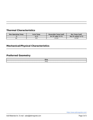 Thermal Characteristics
Max Operating Temp Curie Temp Reversible Temp Coeff Rev Temp Coeff
°C %/°C Br (TC a(Br) %/°C) Hcj (Tc a(Hcj) %/°C)
80 310 -0.120 -0.750
Mechanical/Physical Characteristics
Preferred Geometry
Ring
Ring
ALB Materials Inc E-mail: sales@albmagnets.com Page 2 of 3
https://www.albmagnets.com/
 