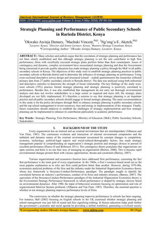 American International Journal of Business Management (AIJBM)
ISSN- 2379-106X, www.aijbm.com Volume 3, Issue 5 (May 2020), PP 90-104
*Corresponding Author:Okwako Awinja Damary www.aijbm.com 90 | Page
Strategic Planning and Performance of Public Secondary Schools
in Rarieda District, Kenya
1
Okwako Awinja Damary, 2
Machuki Vincent,PhD
, 3
Ng’ong’a E. Aketch,PhD
1
Lecturer, Kenya, 2
Director and Senior Lecturer, Kenya, 3
Business Strategy Consultant, Kenya
*Corresponding Author: 1
Okwako Awinja Damary, Lecturer, Kenya
ABSTRACT:- Many scholars and authors argue that the correlation of strategic planning and performance has
not been clearly established and that although strategic planning is not the sole contributor to high firm
performance, firms with excellently executed strategic plans perform better than their counterparts. Issues of
contingency and dynamic, complex environment have necessitated strategic planning and thus the Government
being concerned to provide quality education has made strategic planning a policy through the MoE to all public
secondary schools in Kenya. The objectives of this study were to establish strategic planning practices in public
secondary schools in Rarieda district and to determine the influence of strategic planning on performance. Using
cross-sectional descriptive survey design and structured (closed – ended) questionnaires the researcher collected
primary data from 27 public secondary schools in Rarieda district. The data was analyzed using both inferential
and descriptive statistics to determine the strength of linear relationship. The key findings of the study were:
most schools (74%) practice formal strategic planning and strategic planning is positively correlated to
performance. Besides this, it was also established that management do not carry out thorough environmental
analysis and does not involve stakeholders to a large extent as required and more still, the strategic plans
developed are not fully implemented. It’s therefore a surmise to say that strategic planning is an important
practice and all public secondary schools should engage in formal strategic planning. The main recommendation
in this study is for the policy developers through MoE to enhance strategic planning in public secondary schools
and the top school management to invest resources, time and energy in implementation of the strategies. Finally,
future researchers should endeavor to establish the challenges of strategic implementation and how strategic
planning can be implemented to enhance its contribution particularly to academic performance.
Key Words:- Strategic Planning, Firm Performance, Ministry of Education (MoE), Public Secondary Schools,
Stakeholders
I. BACKGROUND OF THE STUDY
Every organization has an internal and an external environment that are interdependent (Albanese and
Van Fleet, 1983). The continuous evolution and interaction of internal environment components and the
turbulent and dynamic nature of the external environment occasioned by constant changes in competition,
economy, technology, political-legal aspects and social-cultural-demographic factors, has made strategic
management popular in comprehending an organization’s strategic position and strategic choices in pursuit of
excellent performance (Pearce II and Robinson 2011). The contingency theory postulates that organizations are
open systems and there is no one best way of managing an organization (Burnes, 2000). This is because rapid
environmental changes present them with various opportunities, threats and constraints (Barney, 2007).
Various organizational and economics theories have addressed firm performance, cementing the fact
that performance is the main goal of every organization. In the 1960s, a firm’s resource-based stood out as the
most popular explanation as to why one firm could perform better than another. However, during 1970-80s,
economists analyzed problems of the firm and the industry under the Industrial Organization Economics theory
whose key framework is Structure-Conduct-Performance paradigm. The paradigm sought to identify the
correlation between an industry’s performance, conduct of its firms and industry structure, (Barney, 2007). The
equivalent of the Structure-Conduct-Performance paradigm of the Industrial Organization Economics theory is
the Environment Strategy Performance framework in which performance is shaped by strategic choices based
on environmental dynamics. After 1980, the input of behavioral scientists focusing on optimization and role of
organizational behavior became profound, (Albanese and Van Fleet, 1983). Therefore, the essential question is
whether or not strategic planning improves performance levels of firms.
The controversy on whether the strategic planning improves performance in schools has been ongoing.
For instance, Bell (2002) focusing on English schools in the UK examined whether strategic planning and
school management was just full of sound and fury signifying nothing. In Kenya education helps push further
the government’s economic and social agenda by providing a skilled workforce, generating a civilized society
 