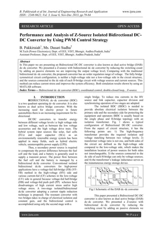 B. Pakkiraiah et al Int. Journal of Engineering Research and Application
ISSN : 2248-9622, Vol. 3, Issue 6, Nov-Dec 2013, pp.79-84

RESEARCH ARTICLE

www.ijera.com

OPEN ACCESS

Performance and Analysis of Z-Source Isolated Bidirectional DCDC Converter by Using PWM Control Strategy
B. Pakkiraiah1, Ms. Dasari Sudha2
M.Tech (Power Electronics), Dept. of EEE, VIST, Bhongir, Andhra Pradesh, India 1
Assistant Professor, Dept. of EEE, VIST, Bhongir, Andhra Pradesh, India 2

Abstract
In This paper we are presenting an Bidirectional DC-DC converter is also known as dual active bridge (DAB)
dc–dc converter. We presented a Z-source with bidirectional dc–dc converter by reducing the switching count
by adding an passive elements we are improving the output voltage level, Comparing with the traditional
bidirectional dc–dc converter, the proposed converter has an wider regulation range of voltage. The fully bridge
symmetrical circuit configuration, is neither a high-voltage side nor a low-voltage side in the circuit structure,
and the sources connected to the dc side of each H-bridge circuit with voltage sources and current sources. This
method can reduce current stress and improves the system efficiency. Both simulation results shown by using an
MATLAB software.
Index Terms— Bidirectional dc–dc converter (BDC), coordinated control, double-closed loop, , Z-source.

I.

INTRODUCTION

BIDIRECTIONAL dc–dc converter (BDC)
is a two quadrant operating dc–dc converter. It is also
known as dual active bridge converter. With the
increasing need for electric power in future
automobiles there is an increasing requirement for bidirectional
DC/DC converters to transfer energy
between different voltage levels i.e high voltage side
and low voltage, such as between the low voltage
accessories and the high voltage drive train. The
hybrid system input sources like solar, fuel cells
(FCs) and super capacitor (SCs) as an
environmentally renewable energy system has been
applied in many fields, such as hybrid electric
vehicle, uninterruptible power supply (UPS).
Thus, a secondary power source is required
to compensate the power difference between the fuel
cell and the load, and a battery is generally used to
supply a transient power. The power flow between
the fuel cell and the battery is managed by a
bidirectional dc/dc converter. Conventional isolated
bidirectional dc/dc converters for high-power
applications have a voltage-fed full-bridge (FB) (VFFB) method in the high-voltage (HV) side and
various current-fed (CF) schemes in the low-voltage
(LV) side in general because voltage-fed half-bridge
(HB) and voltage-fed push–pull (PP) schemes have
disadvantages of high current stress and/or high
voltage stress. A two-stage isolated/bidirectional
dc/dc converter adopting a current ripple reduction
technique is proposed. The resonant converter with
two bridges takes in charge of electrical isolation and
constant gain, and the bidirectional control is
accomplished using only the second stage with a

www.ijera.com

single bridge. To reduce rms currents in the HV
source and link capacitor, capacitor division and
synchronizing operation of two stages are adopted.
The isolated BDC (IBDC) is needed to
provide absolute electrical isolation between the
primary side and the secondary side for protecting the
equipment and operators IBDC is usually based on
the single phase and H-bridge topology with an
isolation transformer. Fig. 1 shows a typical
configuration of Bidirectional DC-DC converter.
From the aspect of circuit structure, it has the
following points are: 1) The high-frequency
transformer provides the required isolation and
voltage matching between two voltage levels; 2)
transformer voltage ratio is not one, and both sides of
the circuit are defined as the high-voltage side
compared to the low-voltage side, which makes the
installation location of power sources for both sides
not interchangeable; 3) the sources connected to the
dc side of each H-bridge can only be voltage sources;
and 4) the transformer’s leakage inductance serves as
the instantaneous energy storage device.

Fig.1 Schematic of the DAB dc–dc converter
This paper presented a Bidirectional DC-DC
converter is also known as dual active bridge (DAB)
dc–dc converter. We presented a Z-source with
bidirectional dc–dc converter by reducing the
switching count by adding an passive elements we
79 | P a g e

 