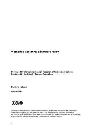 Workplace Mentoring: a literature review




Developed by Work and Education Research & Development Services
Supported by the Industry Training Federation




Dr. Chris Holland

August 2009




This work is published under the Creative Commons 3.0 New Zealand Attribution Non-commercial
Share Alike Licence (BY-NC-SA). Under this licence you are free to copy, distribute, display and
perform the work as well as to remix, tweak, and build upon this work non-commercially, as long as you
credit the author/s and license your new creations under the identical terms.



1
 