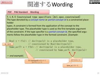 制約をかける

関連するWording

PDF P46 Standard

Wording

7.1.6.5 Constrained type specifiers [dcl.spec.constrained]
The type denoted by a concept-name or partial-concept-id is a constrained placeholder
types. A constraint is formed from the application of the concept to the
placeholder type. The placeholder type is used as the first template argument
of the constraint. If the type specifier is a partial-concept-id, the specified arguments follow the placeholder type in the formed constraint. [Example:
Real y = f(x); // decltype(y) is a placeholder type,
後で説明
// constrained by Real<decltype(y)>
Same_as<T> a = f(b); // decltype(a) is a placeholder type,
// constrained by Same_as<T, decltype(a)>
— end example]
例がdecltype絡みばかりで
分かりにくい？

逆ではないか

Same_asとはいえ

2014/1/30

10

 