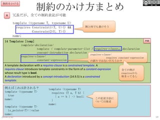 制約のかけ方まとめ

制約をかける

A

冗長だが、全ての制約表記が可能
template <typename T, typename U>
requires Constraint1<T, U>() &&
Constraint2<U, T>()
name;

割と何でも書けそう

14 Templates [temp]

P48

template-declaration:
template < template-parameter-list > requires-clauseopt declaration
concept-introduction declaration
requires-clause:
requires-clause:
requires constant-expression
constant-expression
の誤りではないだろうか？
A template declaration with a requires-clause is a constrained template. A
requires-clause introduces template constraints in the form of a constant-expression
whose result type is bool.
A declaration introduced by a concept-introduction (14.9.5) is a constrained
template.
例えばこれは許される？
template <typename T>
true
name;
template <typename T>
is_pointer<T>::value
name;
2014/1/30

template <typename T>
requires (T a, T b) {
{ a == b } -> bool;
}
name;

全ての例が
requiresから
始まってるし

この記述方法に
ついては後述

14

 