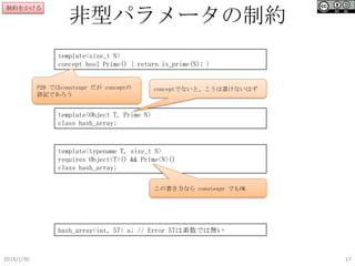 制約をかける

非型パラメータの制約
template<size_t N>
concept bool Prime() { return is_prime(N); }

P29 ではconstexpr だが conceptの
誤記であろう

conceptでないと、こうは書けないはず

template<Object T, Prime N>
class hash_array;

template<typename T, size_t N>
requires Object<T>() && Prime<N>()
class hash_array;
この書き方なら constexpr でもOK

hash_array<int, 57> a; // Error 57は素数では無い

2014/1/30

17

 