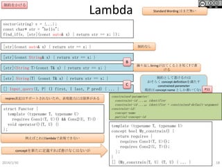 制約をかける

Lambda

Standard Wording はまだ無い

vector<string> v = {...};
const char* str = "hello";
find_if(v, [str](const auto& x) { return str == x; });
[str](const auto& x) { return str == x; }

制約なし

[str](const String& x) { return str == x; }
B
[str]<String T>(const T& x) { return str == x; }

繰り返しStringが出てくるとき短くTで書ける

[str] String{T} (const T& x) { return str == x; }
[] Input_query{I, P} (I first, I last, P pred) { ... }
reqires表記はサポートされないため、表現能力には限界がある

struct Functor {
template <typename T, typename U>
requires Cons1<T, U>() && Cons2<U, T>()
void operator()(T, U) {}
};
例えばこれはlambdaで表現できない

conceptを新たに定義すれば書けなくはないが
2014/1/30

C

制約として書けるのは
おそらく concept definitionを満たす
constrained-parameter
現状は concept name としか書いてない P11

constrained-parameter:
constraint-id ...opt identifier
constraint-id ...opt identifier = constrained-default-argument
constraint-id:
concept-name
partial-concept-id

template <typename T, typename U>
concept bool My_constrain() {
return requires {
requires Cons1<T, U>();
requires Cons2<U, T>();
};
}
[] (My_constrain{T, U} (T, U) { ... }

18

 