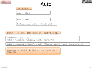 制約をかける

Auto
変数も制約可能

auto y = f(x);

Real y = f(x);
Random_access_iterator r = find(p,q,v);

関数のオーバーロードセットを制約されたテンプレートに渡すことが可能

vector<double> v { ... };
Number n = accumulate(v.begin(), v.end(), operator*);

Number n = accumulate(v.begin(), v.end(), [](auto a, auto b) { return operator*(a, b)});

accumulateのテンプレートパラメタが制約されていることが必須とのこと
(詳細は不明)

2014/1/30

20

 