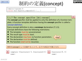 制約の内容

制約の定義(concept)

template<typename T>
concept bool Equality_comparable() { ... }

P47
7.1.7 The concept specifier [dcl.concept]
The concept specifier shall be applied to only the definition of a function template. A function template definition having the concept specifier is called a
concept definition.
Every concept definition is also a constexpr declaration (7.1.5).
Concept definitions have the following restrictions:
 The template must be unconstrained.
 The result type must be bool.
 The declaration may have no function parameters.
may?
 The declaration must be defined.
 The function shall not be recursive.

制約をconceptとして定義することで、以下の表記が可能となる
B

2014/1/30

template <Constraint1 T, Constraint2 U>
name;

C

Constraint{T, U}
name;
21

 