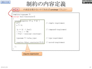 制約の内容定義

制約の内容

B

C

の表記を使わないのであれば constexpr でもよい

template<typename T>
concept bool Constraint()
{
return requires (T a, T b) {
a++;
a != b;

// simple requirement

{a == b} -> bool;
{ ++a } -> T&;
{ T(a) } noexcept constexpr;

// compound-requirement

typename T::value_type;

// type-requirement

requires Other_constraint<T>(); // nested-requirement
};
}

requres-expression

2014/1/30

22

 