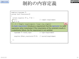 制約の内容定義

制約の内容

template<typename T>
concept bool Constraint()
{
return requires (T a, T b) {
a++;
a != b;

// simple requirement

P45
5.1.3.1 Simple requirements [expr.req.simple]
{a == b} -> bool;
// compound-requirement
A simple-requirement introduces a requirement that the expression is a valid
{ ++a } -> T&
expression } noexcept constexpr; instantiation of the constraint results in
{ T(a) when instantiated. If the
a substitution failure, the the requirement is not satisfied.

typename T::value_type;

// type-requirement

requires Other_constraint<T>(); // nested-requirement
};
}

2014/1/30

24

 