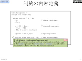 制約の内容

制約の内容定義
template<typename T>
concept bool Constraint()
{
return requires (T a, T b) {
a++;
a != b;

// simple requirement

{a == b} -> bool;
{ ++a } -> T&;
{ T(a) } noexcept constexpr;

// compound-requirement

typename T::value_type;

// type-requirement

requires Other_constraint<T>(); // nested-requirement
P46
5.1.3.4 Nested requirements [expr.req.type]
}; nested requirement introduces additional constraints to be evaluated as part
A
} of the requires expression. The requires-clause is constexpr evaluated, and the
requirement is satisfied only when that evaluation yields true.

2014/1/30

27

 