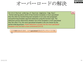オーバーロードの解決
14.5.6.2 Partial ordering of function templates [tmp.func]
Partial ordering selects which of two function templates is more specialized
than the other by transforming each template in turn (see next paragraph)
and performing template argument deduction using the function type. The
deduction process determines whether one of the templates is more specialized
than the other. If so, the more specialized template is the one chosen by the
partial ordering process. If both deductions succeed, the the more specialized
template is the one that is more constrained (14.9.3).

P51

より制約された方が、よりspecializedされたテンプレートである

2014/1/30

30

 
