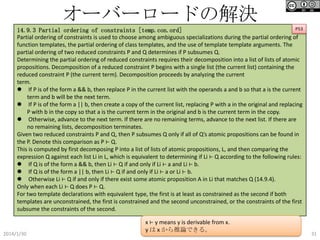 オーバーロードの解決
P53
14.9.3 Partial ordering of constraints [temp.con.ord]
Partial ordering of constraints is used to choose among ambiguous specializations during the partial ordering of
function templates, the partial ordering of class templates, and the use of template template arguments. The
partial ordering of two reduced constraints P and Q determines if P subsumes Q.
Determining the partial ordering of reduced constraints requires their decomposition into a list of lists of atomic
propositions. Decomposition of a reduced constraint P begins with a single list (the current list) containing the
reduced constraint P (the current term). Decomposition proceeds by analyzing the current
term.
 If P is of the form a && b, then replace P in the current list with the operands a and b so that a is the current
term and b will be the next term.
 If P is of the form a || b, then create a copy of the current list, replacing P with a in the original and replacing
P with b in the copy so that a is the current term in the original and b is the current term in the copy.
 Otherwise, advance to the next term. If there are no remaining terms, advance to the next list. If there are
no remaining lists, decomposition terminates.
Given two reduced constraints P and Q, then P subsumes Q only if all of Q’s atomic propositions can be found in
the P. Denote this comparison as P ⊢ Q.
This is computed by first decomposing P into a list of lists of atomic propositions, L, and then comparing the
expression Q against each list Li in L, which is equivalent to determining if Li ⊢ Q according to the following rules:
 If Q is of the form a && b, then Li ⊢ Q if and only if Li ⊢ a and Li ⊢ b.
 If Q is of the form a || b, then Li ⊢ Q if and only if Li ⊢ a or Li ⊢ b.
 Otherwise Li ⊢ Q if and only if there exist some atomic proposition A in Li that matches Q (14.9.4).
Only when each Li ⊢ Q does P ⊢ Q.
For two template declarations with equivalent type, the first is at least as constrained as the second if both
templates are unconstrained, the first is constrained and the second unconstrained, or the constraints of the first
subsume the constraints of the second.

2014/1/30

x ⊢ y means y is derivable from x.
y は x から推論できる。

31

 