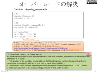オーバーロードの解決
Container ⊃ Equality_comparable
// #1
template <Container C>
void foo(C c, int i);

// #2
template <Equality_comparable Ec>
void foo(Ec ec, double d);
std::vector<int> v;
foo(v, 1);
// call #1
foo(v, 12.3); // call #1
vは#1に、よりマッチする。12.3 は #2に、よりマッチする。
今回新たに導入された制約のマッチ度合いと、これまでも存在したimplicit conversionの必要性
によるマッチ度合いがどう評価されるのか記述が見つからない。
https://groups.google.com/a/isocpp.org/forum/#!topic/concepts/67H0UOXe03g
によれば、非テンプレート引数のConversionの方が、Constraintよりも優先されるとのこと。
P293
13.3 Overload resolution [over.match]
But, once the candidate functions and argument lists have been identified, the selection of the best function
is the same in all cases:
— First, a subset of the candidate functions (those that have the proper number of arguments and meet
certain other conditions) is selected to form a set of viable functions (13.3.2).
— Then the best viable function is selected based on the implicit conversion sequences (13.3.3.1) needed
to match each argument to the corresponding parameter of each viable function.

2014/1/30

37

 