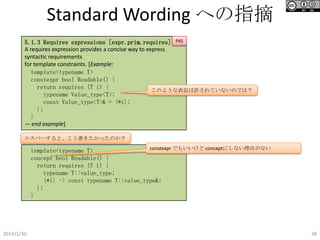 Standard Wording への指摘
5.1.3 Requires expressions [expr.prim.requires] P45
A requires expression provides a concise way to express
syntactic requirements
for template constraints. [Example:
template<typename T>
constexpr bool Readable() {
return requires (T i) {
このような表記は許されていないのでは？
typename Value_type<T>;
const Value_type<T>& = {*i};
};
}
— end example]
エスパーすると、こう書きたかったのか？
constexpr でもいいけど conceptにしない理由がない
template<typename T>
concept bool Readable() {
return requires (T i) {
typename T::value_type;
{*i} -> const typename T::value_type&;
};
}

2014/1/30

38

 