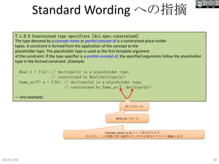 Standard Wording への指摘
P46
7.1.6.5 Constrained type specifiers [dcl.spec.constrained]
The type denoted by a concept-name or partial-concept-id is a constrained place-holder
types. A constraint is formed from the application of the concept to the
placeholder type. The placeholder type is used as the first template argument
of the constraint. If the type specifier is a partial-concept-id, the specified arguments follow the placeholder
type in the formed constraint. [Example:

Real y = f(x); // decltype(y) is a placeholder type,
// constrained by Real<decltype(y)>
Same_as<T> a = f(b); // decltype(a) is a placeholder type,
// constrained by Same_as<T, decltype(a)>
— end example]
逆ではないか

Same_asとはいえ

Concept_name { a, b} という表記がある今、
そもそも、この関数の部分適用みたいなの必要なの？という議論もある

2014/1/30

39

 