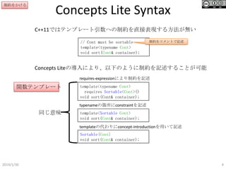 制約をかける

Concepts Lite Syntax
C++11ではテンプレート引数への制約を直接表現する方法が無い
// Cont must be sortable
template<typename Cont>
void sort(Cont& container);

制約をコメントで記述

Concepts Liteの導入により、以下のように制約を記述することが可能
requires-expressionにより制約を記述

関数テンプレート

template<typename Cont>
requires Sortable<Cont>()
void sort(Cont& container);
typenameの箇所にconstraintを記述

同じ意味

template<Sortable Cont>
void sort(Cont& container);
templateの代わりにconcept-introductionを用いて記述
Sortable{Cont}
void sort(Cont& container);

2014/1/30

4

 