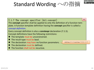 Standard Wording への指摘
P47
7.1.7 The concept specifier [dcl.concept]
The concept specifier shall be applied to only the definition of a function template. A function template definition having the concept specifier is called a
concept definition.
Every concept definition is also a constexpr declaration (7.1.5).
Concept definitions have the following restrictions:
 The template must be unconstrained.
 The result type must be bool.
shall have または must have ではないか？
 The declaration may have no function parameters.
 The declaration must be defined.
 The function shall not be recursive.

2014/1/30

40

 