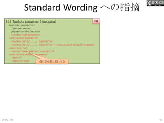 Standard Wording への指摘
14.1 Template parameters [temp.param]

P48

template-parameter:
type-parameter
parameter-declaration
constrained-parameter
constrained-parameter:
constraint-id ...opt identifier
constraint-id ...opt identifier = constrained-default-argument
constraint-id:
concept-name partial-concept-id
constrained-default-argument:
type-id
template-name
改行が必要と思われる

2014/1/30

42

 