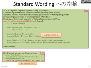 Standard Wording への指摘
14.3.3 Template template arguments [tmp.arg.template]
A template-argument matches a template template-parameter (call it P) when
each of the template parameters in the template-parameter-list of the templateargument’s
corresponding class template or alias template (call it A) matches
the corresponding template parameter in the template-parameter-list of P, and
when P is not less constrained (14.9.3) than A. [Example
// ... from standard

P50

template<template<Copyable>> class C>
class stack { ... };
template<Regular T> class list1;
template<Object T> class list1;

list2の誤りと思われる

stack<list1> s1; // OK: Regular is more constrained than Copyable
stack<list2> s2; // error: Object is not more constrained than Copyable
— end example]

14.9.5 Concept Introductions [temp.con.intro]

P54

concept-introduction:
concept-name { introduced-parameter-list }
introduced-parameter-list:
identifier introduced-parameter-list , identifier
改行が必要と思われる

2014/1/30

43

 