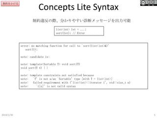 制約をかける

Concepts Lite Syntax
制約違反の際、分かりやすい診断メッセージを出力可能
list<int> lst = ...;
sort(lst); // Error

error: no matching function for call to `sort(list<int>&)'
sort(l);
^
note: candidate is:
note: template<Sortable T> void sort(T)
void sort(T t) { }
^
note: template constraints not satisfied because
note: `T' is not a/an `Sortable' type [with T = list<int>]
note: failed requirement with ('list<int>::iterator i', std::size_t n)
note:
`i[n]' is not valid syntax

2014/1/30

5

 