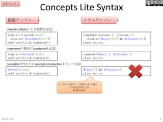 制約をかける

Concepts Lite Syntax

関数テンプレート

クラステンプレート

requires-clauseにより制約を記述
template<typename Cont>
requires Sortable<Cont>()
void sort(Cont& container);

template<typename T, typename A>
requires Object<T>() && Allocator<A>()
class vector;

typenameの箇所にconstraintを記述
template<Sortable Cont>
void sort(Cont& container);

template<Object T, Allocator A>
class vector;

templateの代わりにconcept-introductionを用いて記述
Sortable{Cont}
void sort(Cont& container);

Object{T} && Allocator{A}
class vector;

2つ以上の独立した制約がある場合、
この表記は使えない
詳細は後述

2014/1/30

6

 