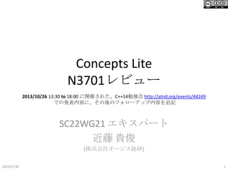 Concepts Lite
N3701レビュー
2013/10/26 13:30 to 18:00 に開催された、C++14勉強会 http://atnd.org/events/44249
での発表内容に、その後のフォローアップ内容を追記

SC22WG21 エキスパート
近藤 貴俊
(株式会社オージス総研)
2014/1/30

1

 