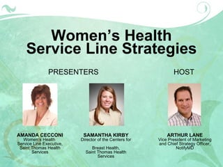 Women’s Health Service Line Strategies PRESENTERS AMANDA CECCONI Women’s Health  Service Line Executive, Saint Thomas Health Services SAMANTHA KIRBY Director of the Centers for  Breast Health, Saint Thomas Health Services ARTHUR LANE Vice President of Marketing and Chief Strategy Officer, NotifyMD HOST 