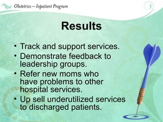 Results Track and support services. Demonstrate feedback to leadership groups. Refer new moms who  have problems to other  hospital services. Up sell underutilized services to discharged patients. 