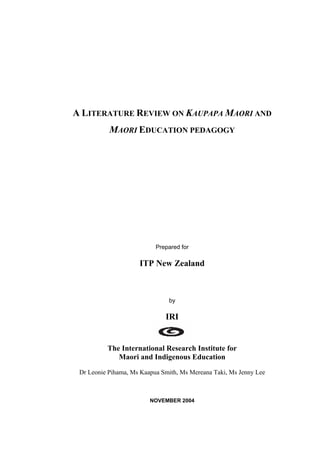 A LITERATURE REVIEW ON KAUPAPA MAORI AND
MAORI EDUCATION PEDAGOGY
Prepared for
ITP New Zealand
by
IRI
The International Research Institute for
Maori and Indigenous Education
Dr Leonie Pihama, Ms Kaapua Smith, Ms Mereana Taki, Ms Jenny Lee
NOVEMBER 2004
 