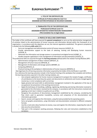 EUROPASS SUPPLEMENT
(*)
SPAIN
Version: December 2013
1
1. TITLE OF THE CERTIFICATE (ES)
Certificado de Profesionalidad de nivel 3 en
ADGD0208 GESTIÓN INTEGRADA DE RECURSOS HUMANOS
2. TRANSLATED TITLE OF THE CERTIFICATE (EN)
Professional Certificate Level 3 in
ADGD0208 INTEGRATED HUMAN RESOURCE MANAGEMENT
(This translation has no legal status)
3. PROFILE OF SKILLS AND COMPETENCES
The holder of this certificate will have acquired the general competence to carry out the administrative management
of activities linked to the administration of human resources and information derived within the framework of an
organisation, in accordance with the objectives set out, the internal regulations established. This general competence
is divided into the following skills units (UC):
Carry out management and administrative control of human resources (UC0237_3).
Provide administrative support to the tasks of selecting, training and developing human resources
(UC0238_3).
Administer the information and storage systems in conventional and digital format (UC0987_3).
Handle computer applications in the management of information and documentation (UC0233_2).
The professional skills are acquired through the learning outcomes defined within the related Training Modules (MF):
Administrative management of labour relations (MF0237_3).
Management of human resources (MF0238_3).
Management of information and storage systems (MF0987_3).
Computing (MF0233_2).
Practical training at the workplace in Administration of human resources (MP0078_3)
(See legal basis for all learning outcomes information acquired by the holder of this Certificate in each MF).
As a reference the learning outcomes include in the Practical training at the workplace that complete and reinforce
the learning outcomes acquired in the other training modules, are:
- Use computer applications for human resource management to prepare the receipt of wages, certificates
of contributions to the Social Security system and documents on settlements and income charged against
income tax, in strict compliance with current law.
- Apply personal and social skills to administrative management involved in the application of the law on
occupational risk prevention in the working environment.
- Apply the techniques of classifying, codifying, registering, distributing and storing information received or
generated to the information received by the company, in accordance with the instructions received and
applying current law in relation to quality and use of files.
- Recognize the procedures of documentary management established by the company, considering the
flow charts used to guarantee traceability, currency and uniqueness of the documentation and
information generated.
- Search, recover and organise the information, using the tools provided by the operating system.
- Carry out graphic presentations, using information and documentation contained in different computer
formats.
- Use the e-mail and e-diary functions to receive, issue and register the information, respecting the rules of
data security and protection.
- Take part in the company's working processes, following the rules and instructions established at the
workplace.
 