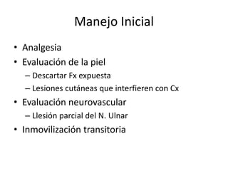 Manejo Inicial
• Analgesia
• Evaluación de la piel
– Descartar Fx expuesta
– Lesiones cutáneas que interfieren con Cx
• Evaluación neurovascular
– Llesión parcial del N. Ulnar
• Inmovilización transitoria
 