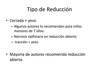 Tipo de Reducción
• Cerrada + yeso
– Algunos autores lo recomiendan para niños
menores de 7 años
– Necrosis epifisiaria en reducción abierta
– tracción + yeso
• Mayoría de autores recomienda reducción
abierta
 