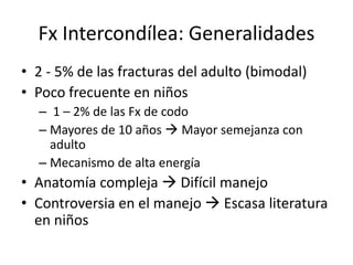 Fx Intercondílea: Generalidades
• 2 - 5% de las fracturas del adulto (bimodal)
• Poco frecuente en niños
– 1 – 2% de las Fx de codo
– Mayores de 10 años  Mayor semejanza con
adulto
– Mecanismo de alta energía
• Anatomía compleja  Difícil manejo
• Controversia en el manejo  Escasa literatura
en niños
 