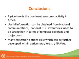 Conclusions
• Agriculture is the dominant economic activity in
Africa.
• Useful information can be obtained from National
communications; national GHG inventories need to
be strengthen in terms of temporal coverage and
projections.
• Many mitigation options exist which can be further
developed within agricultural/forestry NAMAs.

 