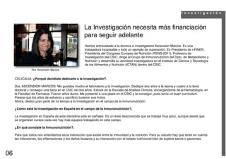 I n v e s t i g a c i ó n



                                                     La Investigación necesita más ﬁnanciación
                                                     para seguir adelante
                                                     Hemos entrevistado a la doctora e investigadora Ascensión Marcos. Es una
                                                     trabajadora incansable y todo un ejemplo de superación. Es Presidenta de i-FINER,
                                                     Presidenta del Congreso Europeo de Nutrición (FENS-2011), Profesora de
                                                     Investigación del CSIC, dirige el Grupo de Inmunonutrición del Dpto. de Metabolismo y
                                                     Nutrición y desarrolla su actividad investigadora en el Instituto de Ciencia y Tecnología
                                                     de los Alimentos y Nutrición (ICTAN) dentro del CSIC.
                Dra. Ascensión Marcos


     CELICALIA: ¿Porqué decidiste dedicarte a la investigación?.

     Dra. ASCENSIÓN MARCOS: Me gustaba mucho el laboratorio y la investigación. Dediqué dos años a la tesina y cuatro a la tesis
     doctoral y conseguí una beca en el CSIC de dos años. Estuve en la Escuela de Análisis Clínicos, encargándome de la Hematología, en
     la Facultad de Farmacia. Fueron años duros. Me presenté a una plaza en el CSIC y la conseguí, pues tenía un buen curriculum.
     Parece que los años de esfuerzo y sacriﬁcio tuvieron sus frutos.
     Ahora, dedico gran parte de mi tiempo a la investigación en el campo de la inmunonutrición.

     ¿Cómo está la investigación en España en el campo de la Inmunonutrición?.

     La investigación en España de esta disciplina está en pañales. Es un área desconocida que se trabaja muy poco, aunque desde que
     se organizan cursos cada vez hay más equipos trabajando en este campo.

     ¿En qué consiste la Inmunonutrición?.

     Para que todos nos entendamos es la interacción que existe entre la inmunidad y la nutrición. Para su estudio hay que tener en cuenta
     las infecciones, las inﬂamaciones y los daños tisulares y su interacción con el estado nutricional bien de sujetos sanos o pacientes.



06
 