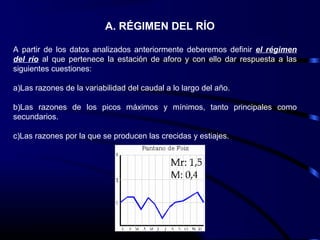 A. RÉGIMEN DEL RÍO
A partir de los datos analizados anteriormente deberemos definir el régimen
del río al que pertenece la estación de aforo y con ello dar respuesta a las
siguientes cuestiones:
a)Las razones de la variabilidad del caudal a lo largo del año.
b)Las razones de los picos máximos y mínimos, tanto principales como
secundarios.
c)Las razones por la que se producen las crecidas y estiajes.
 