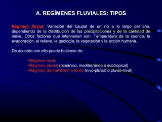 A. REGÍMENES FLUVIALES: TIPOS
Régimen fluvial: Variación del caudal de un río a lo largo del año,
dependiendo de la distribución de las precipitaciones y de la cantidad de
nieve. Otros factores que intervienen son: Temperatura de la cuenca, la
evaporación, el relieve, la geología, la vegetación y la acción humana.
De acuerdo con ello puede hablarse de:
•Régimen nival,
•Régimen pluvial (oceánico, mediterráneo o subtropical)
•Régimen de transición o mixto (nivo-pluvial o pluvio-nival)
 