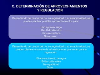 C. DETERMINACIÓN DE APROVECHAMIENTOS
Y REGULACIÓN
Dependiendo del caudal del río, su regularidad o su estacionalidad, se
pueden plantear posibles aprovechamientos para:
Uso agrícola: riego
Uso Hidroeléctrico
Usos recreativos
Otros usos…
Dependiendo del caudal del río, su regularidad o su estacionalidad, se
pueden plantear una serie de infraestructuras que sirvan para la
regulación:
El abastecimiento de agua
Evitar catástrofes
Navegabilidad
Otras…
 