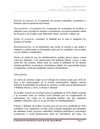Asignatura: ADMISNTRACION II
DOCENTE: ING.CO.CLAUDIA FLORES GAMARRA
El pensamiento administrativo a partir de la 2da. Guerra Mundial Página 3
Entrada de insumos: es el suministro de recursos materiales, económicos y
humanos para la operación del sistema.
Procesamiento o transformación: comprende las actividades de hombres y
máquinas para convertir los insumos en productos; en el procesamiento entran
los insumos y de él salen cosas diferentes: bienes, servicios, cultura, etc.
Salida de productos: constituye la finalidad por la cual se integraron los
insumos al sistema.
Retroalimentación: es la información que recibe el sistema y que ayuda a
mantener o perfeccionar su desempeño, para que los resultados sean acordes
con los objetivos establecidos.
Medio: en virtud de que los administradores pueden ejercer mayor control
sobre los elementos y las interacciones del ambiente interno y poco o nulo
sobre los del exterior, deben tener en cuenta la influencia de las fuerzas
externas (políticas, económicas, tecnológicas, legales, etc.) que puedan afectar
al organismo social, para adaptado a nuevas circunstancias.
Antecedentes
La teoría de sistemas surgió con el enfoque de sistema social, que sirvió de
base a los representantes de la escuela estructuralista. Algunos autores
atribuyen la paternidad del enfoque de sistemas sociales para la administración
a Wilfredo Pareto; y otros, a Chester I. Barnard.
En su libro Tratadode sociología general, publicado en 1916, Pareto concibió
a la sociedad como un sistema social formado por un conglomerado de
subsistemas, los cuales no se encuentran aislados sino que mantienen
múltiples relaciones entre sí, lo que los hace ser interdependientes.
Chester I. Barnard, en su libro Las funciones del ejecutivo, publicado en 1938,
consideró a los organismos sociales como sistemas integrados por elementos
de naturaleza física: (recursos materiales), biológica (individuos), psicológica
(conductas) y social (interacciones entre los individuos); por tanto, los
 