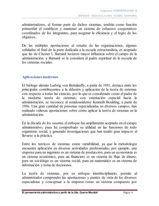 Asignatura: ADMISNTRACION II
DOCENTE: ING.CO.CLAUDIA FLORES GAMARRA
El pensamiento administrativo a partir de la 2da. Guerra Mundial Página 4
administradores, al formar parte de dichos sistemas, tendrán como función
primordial el establecer y mantener un sistema de esfuerzos cooperativos
coordinados de los integrantes, para asegurar la eficiencia y el logro de los
objetivos.
De las múltiples aportaciones al estudio de las organizaciones, algunas
señaladas al final de la parte dedicada a la escuela estructuralista, es aceptado
que las de Chester I. Barnard tuvieron mayor influencia sobre el campo de la
administración; a Barnard se le considera el padre espiritual de la escuela de
los sistemas sociales.
Aplicaciones modernas
El biólogo alemán Ludwig von Bertalanffy, a partir de 1951, destaca entre los
principales contribuyentes a la difusión y aplicación de la teoría de sistemas
con respecto a todas las ciencias, por lo que es considerado como el padre de
la moderna teoría de sistemas; con orientación especial hacia la
administración, se reconoce al estadounidense Kenneth Boulding, a partir de
1956. Una gran cantidad de personas especializadas en diversos campos, han
realizado valiosas aportaciones sobre cómo aplicar la teoría de sistemas en la
administración.
En la década de los sesenta, el enfoque fue ampliamente aceptado en el campo
administrativo, pues ha comprobado su utilidad en las funciones de todo
organismo social, y generado investigaciones que han tenido gran impacto al
llevarse a la práctica.
Entre los teóricos de sistemas existe variabilidad, ya que la metodología
encuentra aplicación en diversas actividades profesionales; por ejemplo, una
empresa para un ingeniero es un sistema de producción, para un economista es
un sistema económico, para un financiero es un sistema de flujo de dinero,
para un sociólogo es un sistema social, para un matemático es un sistema de
información y toma de decisiones.
La teoría de sistemas, por su enfoque interdisciplinario, permite al
administrador comprender las aportaciones y puntos de vista de los diversos
especialistas y conceptuar a la empresa como un sistema compuesto por
 