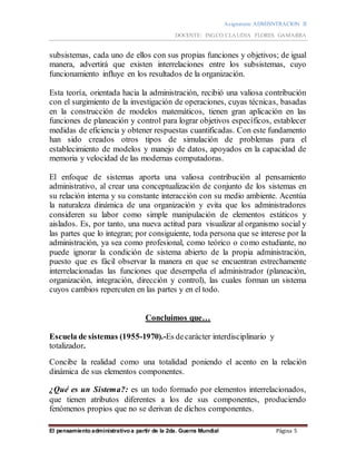 Asignatura: ADMISNTRACION II
DOCENTE: ING.CO.CLAUDIA FLORES GAMARRA
El pensamiento administrativo a partir de la 2da. Guerra Mundial Página 5
subsistemas, cada uno de ellos con sus propias funciones y objetivos; de igual
manera, advertirá que existen interrelaciones entre los subsistemas, cuyo
funcionamiento influye en los resultados de la organización.
Esta teoría, orientada hacia la administración, recibió una valiosa contribución
con el surgimiento de la investigación de operaciones, cuyas técnicas, basadas
en la construcción de modelos matemáticos, tienen gran aplicación en las
funciones de planeación y control para lograr objetivos específicos, establecer
medidas de eficiencia y obtener respuestas cuantificadas. Con este fundamento
han sido creados otros tipos de simulación de problemas para el
establecimiento de modelos y manejo de datos, apoyados en la capacidad de
memoria y velocidad de las modernas computadoras.
El enfoque de sistemas aporta una valiosa contribución al pensamiento
administrativo, al crear una conceptualización de conjunto de los sistemas en
su relación interna y su constante interacción con su medio ambiente. Acentúa
la naturaleza dinámica de una organización y evita que los administradores
consideren su labor como simple manipulación de elementos estáticos y
aislados. Es, por tanto, una nueva actitud para visualizar al organismo social y
las partes que lo integran; por consiguiente, toda persona que se interese por la
administración, ya sea como profesional, como teórico o como estudiante, no
puede ignorar la condición de sistema abierto de la propia administración,
puesto que es fácil observar la manera en que se encuentran estrechamente
interrelacionadas las funciones que desempeña el administrador (planeación,
organización, integración, dirección y control), las cuales forman un sistema
cuyos cambios repercuten en las partes y en el todo.
Concluimos que…
Escuela de sistemas (1955-1970).-Es decarácter interdisciplinario y
totalizador.
Concibe la realidad como una totalidad poniendo el acento en la relación
dinámica de sus elementos componentes.
¿Qué es un Sistema?: es un todo formado por elementos interrelacionados,
que tienen atributos diferentes a los de sus componentes, produciendo
fenómenos propios que no se derivan de dichos componentes.
 