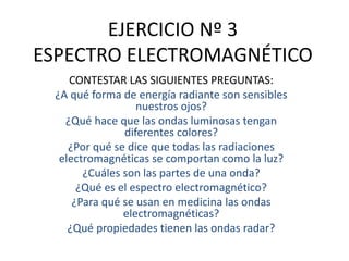 EJERCICIO Nº 3
ESPECTRO ELECTROMAGNÉTICO
CONTESTAR LAS SIGUIENTES PREGUNTAS:
¿A qué forma de energía radiante son sensibles
nuestros ojos?
¿Qué hace que las ondas luminosas tengan
diferentes colores?
¿Por qué se dice que todas las radiaciones
electromagnéticas se comportan como la luz?
¿Cuáles son las partes de una onda?
¿Qué es el espectro electromagnético?
¿Para qué se usan en medicina las ondas
electromagnéticas?
¿Qué propiedades tienen las ondas radar?
 